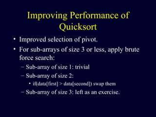 Improving Performance of
Quicksort
• Improved selection of pivot.
• For sub-arrays of size 3 or less, apply brute
force search:
– Sub-array of size 1: trivial
– Sub-array of size 2:
• if(data[first] > data[second]) swap them
– Sub-array of size 3: left as an exercise.
 