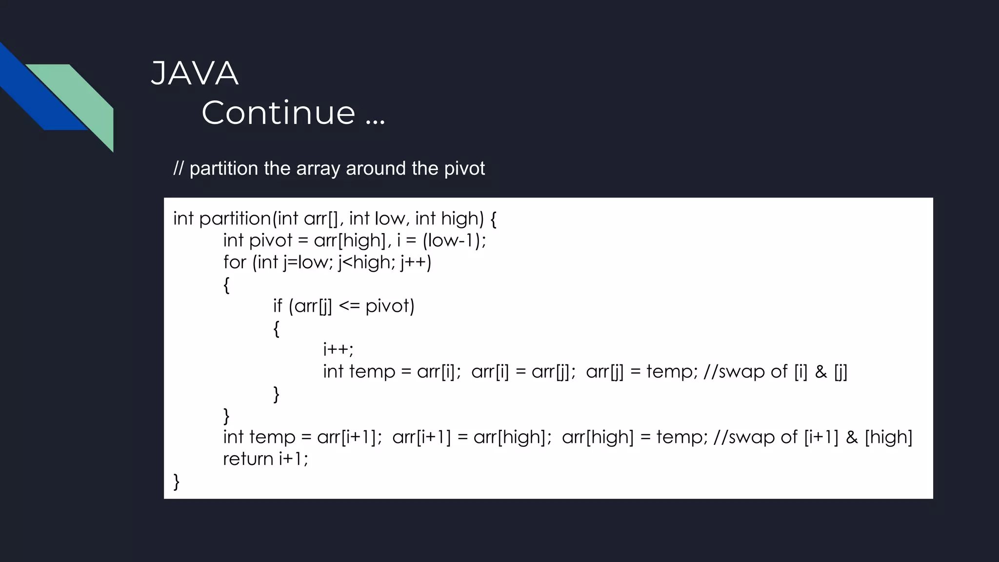 JAVA
Continue ...
int partition(int arr[], int low, int high) {
int pivot = arr[high], i = (low-1);
for (int j=low; j<high; j++)
{
if (arr[j] <= pivot)
{
i++;
int temp = arr[i]; arr[i] = arr[j]; arr[j] = temp; //swap of [i] & [j]
}
}
int temp = arr[i+1]; arr[i+1] = arr[high]; arr[high] = temp; //swap of [i+1] & [high]
return i+1;
}
// partition the array around the pivot
 