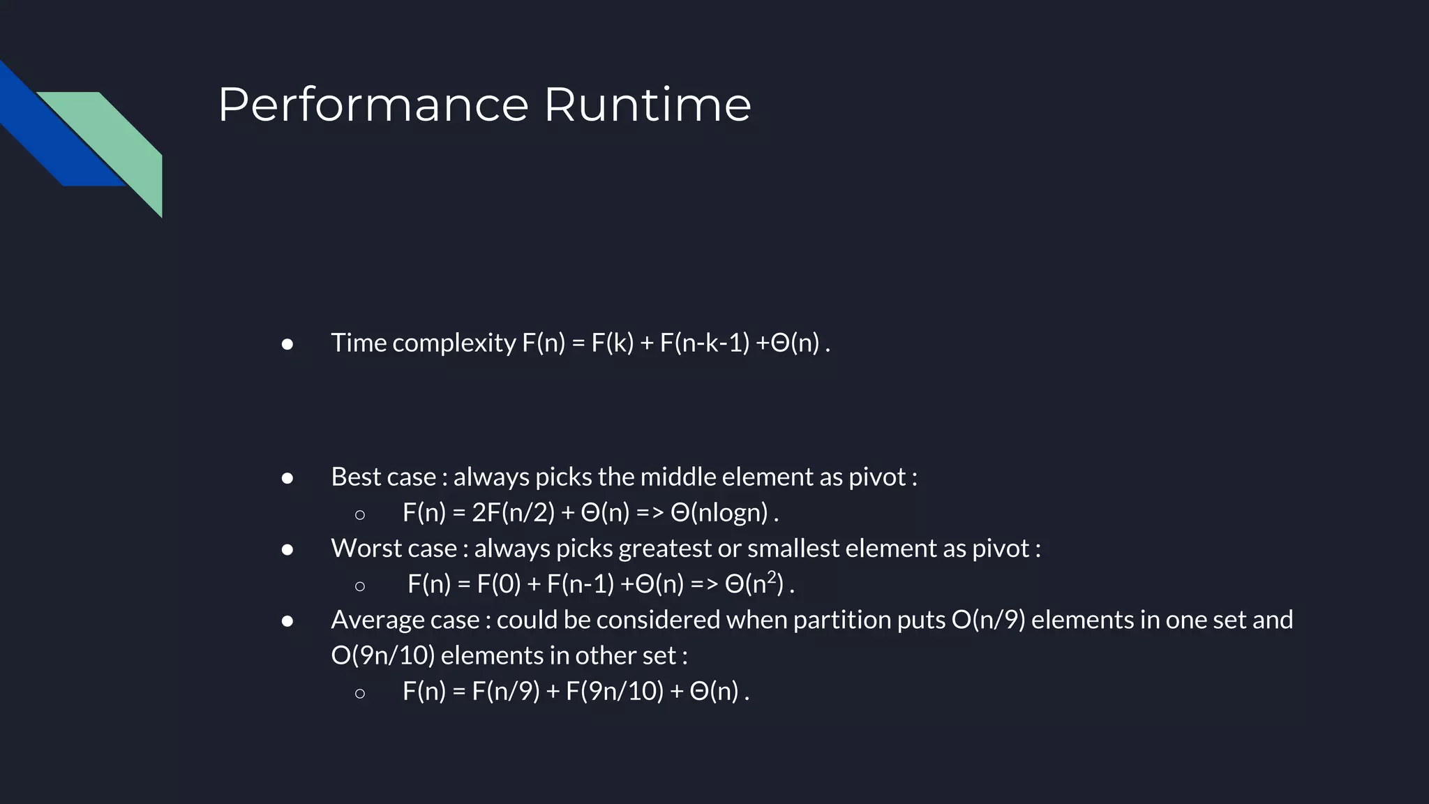 Performance Runtime
● Time complexity F(n) = F(k) + F(n-k-1) +Θ(n) .
● Best case : always picks the middle element as pivot :
○ F(n) = 2F(n/2) + Θ(n) => Θ(nlogn) .
● Worst case : always picks greatest or smallest element as pivot :
○ F(n) = F(0) + F(n-1) +Θ(n) => Θ(n2
) .
● Average case : could be considered when partition puts O(n/9) elements in one set and
O(9n/10) elements in other set :
○ F(n) = F(n/9) + F(9n/10) + Θ(n) .
 