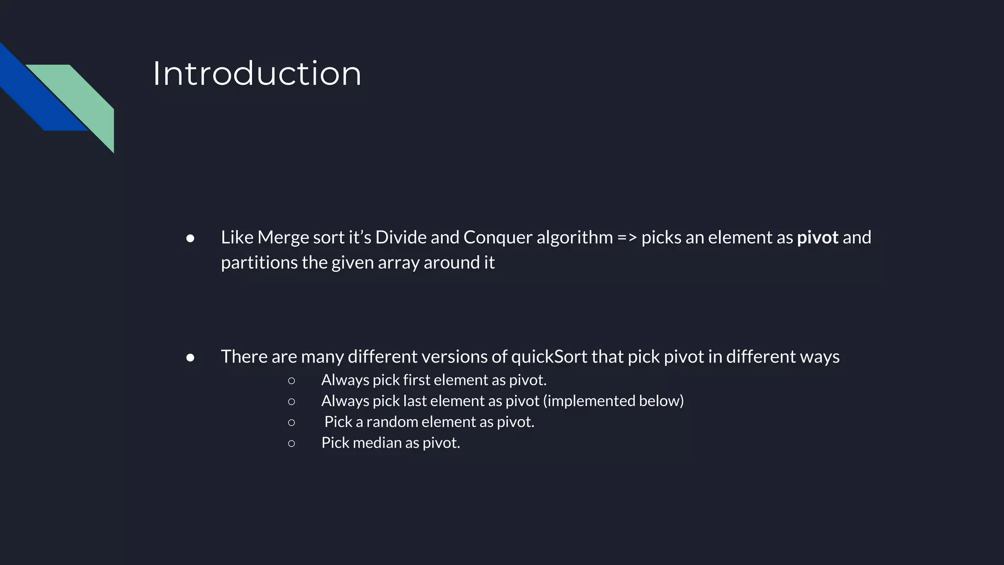 Introduction
● Like Merge sort it’s Divide and Conquer algorithm => picks an element as pivot and
partitions the given array around it
● There are many different versions of quickSort that pick pivot in different ways
○ Always pick first element as pivot.
○ Always pick last element as pivot (implemented below)
○ Pick a random element as pivot.
○ Pick median as pivot.
 