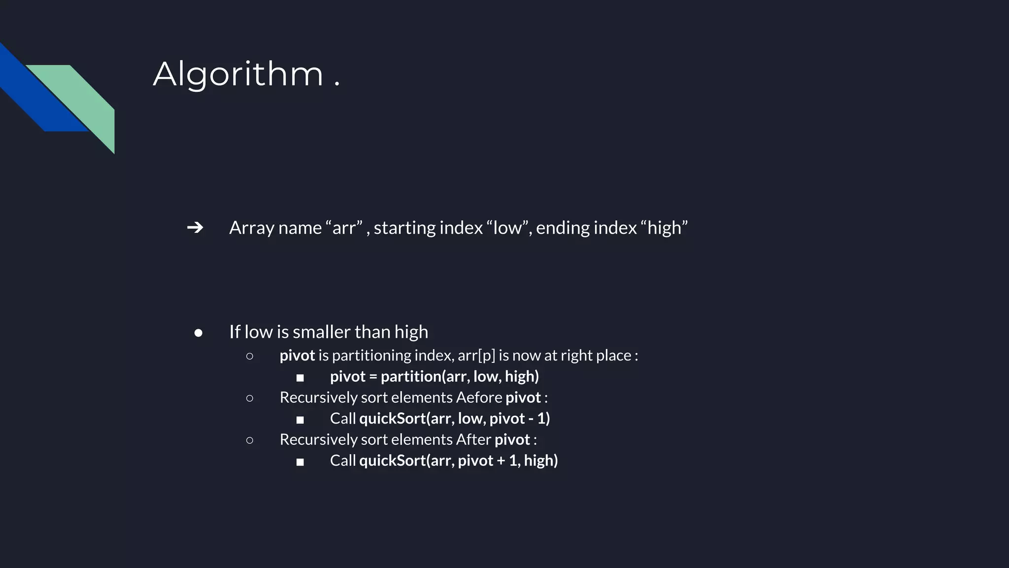 Algorithm .
➔ Array name “arr” , starting index “low”, ending index “high”
● If low is smaller than high
○ pivot is partitioning index, arr[p] is now at right place :
■ pivot = partition(arr, low, high)
○ Recursively sort elements Aefore pivot :
■ Call quickSort(arr, low, pivot - 1)
○ Recursively sort elements After pivot :
■ Call quickSort(arr, pivot + 1, high)
 