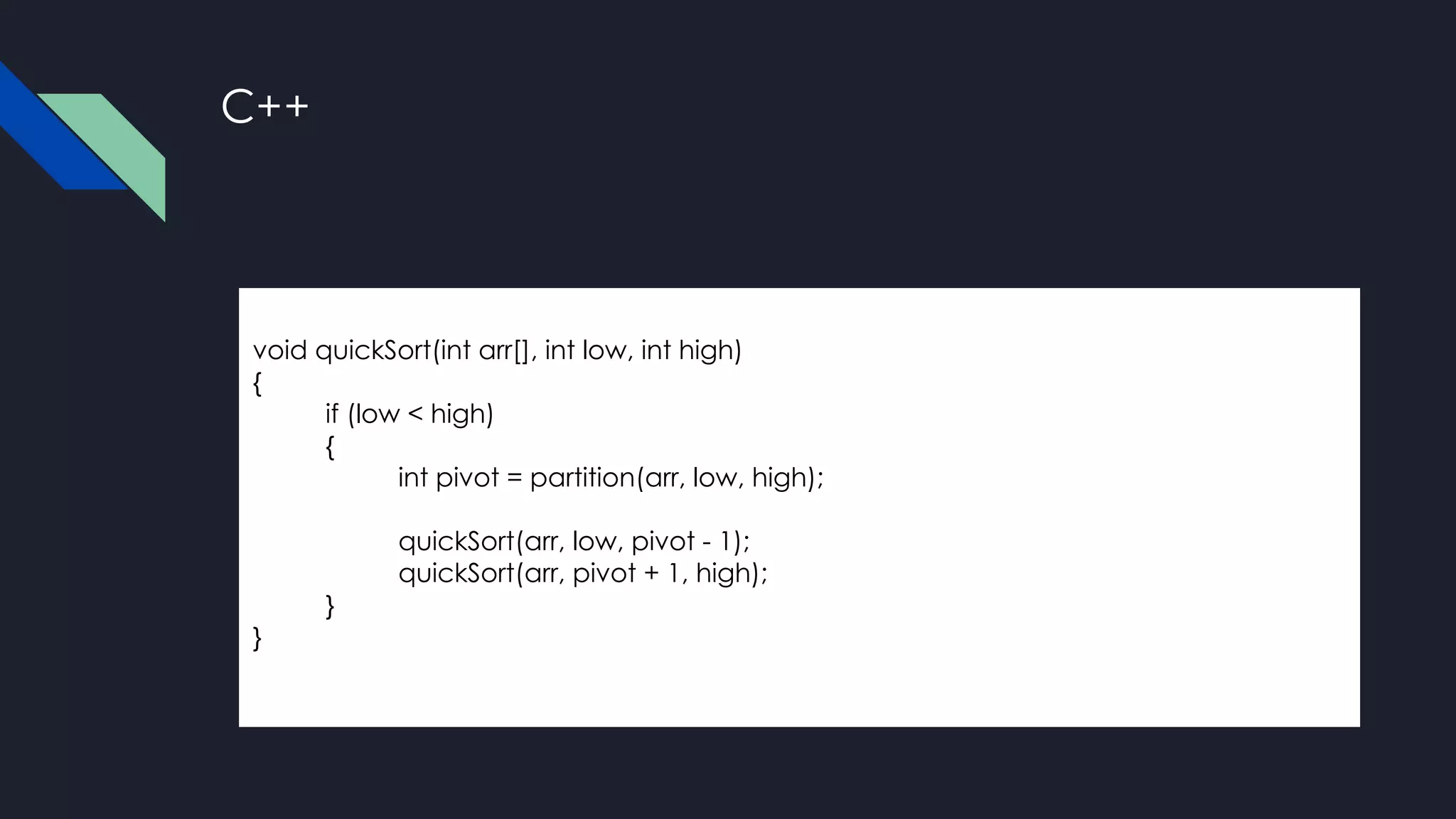 C++
void quickSort(int arr[], int low, int high)
{
if (low < high)
{
int pivot = partition(arr, low, high);
quickSort(arr, low, pivot - 1);
quickSort(arr, pivot + 1, high);
}
}
 