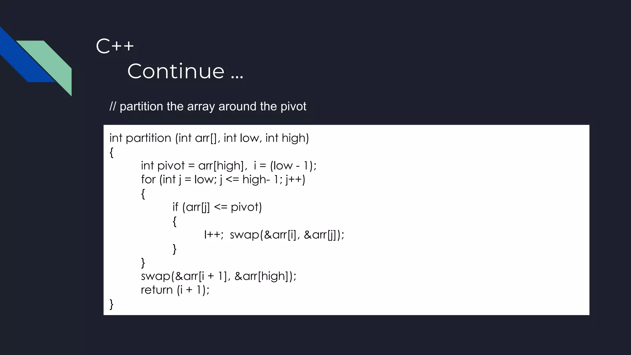 C++
Continue ...
int partition (int arr[], int low, int high)
{
int pivot = arr[high], i = (low - 1);
for (int j = low; j <= high- 1; j++)
{
if (arr[j] <= pivot)
{
I++; swap(&arr[i], &arr[j]);
}
}
swap(&arr[i + 1], &arr[high]);
return (i + 1);
}
// partition the array around the pivot
 