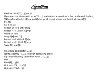 Algorithm
Produce pivot(T[i,...,j];var |)
{Permutes the elements in array T[i,...,j] and returns a value i such that, at the end, i<=1<=j,
T[k]<=p for all i<=k<i, t[i]=p, and t[k]>p for all i<k<=j, where p is the initial value t[i]}
P<--T[i]
K<--I; I<--J+1
Repeat k<--k+1 until t[k]>p
Repeat I<--I-1 untill T[i]<=p
While k < I do
Swap T[k] and T[i]
Repeat k<--k+1Untill T[k]>p
Repeat I<--I-1 Untill T[i]<=p
Swap T[i] and T[i]
Procedure quicksort(T[i,...,j])
{Sorts subarray T[i,...,j] into non decreasing order}
If j -- i is sufficiently small then insert (T[i,...,j])
else
Pivot(T[i,...,j],i)
Quicksort(T[i,..., I --1])
Quicksort(T[i+1,...,j])
 