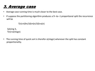 3. Average case
• Average case running time is much closer to the best case.
• If suppose the partitioning algorithm produces a 9--to--1 proportional split the recurrence
will be
T(n)=t(9n/10)+t(n/10)+o(n)
Solving it,
T(n)=o(nlogn)
• The running time of quick sort is therefor o(nlogn) whenever the split has constant
proportionality.
 