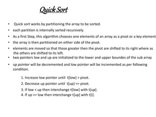 QuickSort
• Quick sort works by partitioning the array to be sorted.
• each partition is internally sorted recursively.
• As a first Step, this algorithm chooses one elements of an array as a pivot or a key element.
• the array is then partitioned on either side of the pivot.
• elements are moved so that those greater then the pivot are shifted to its right where as
the others are shifted to its left.
• two pointers low and up are initialized to the lower and upper boundes of the sub array.
• up pointer will be decremented and low pointer will be incremented as per following
condition.
1. Increase low pointer until t[low] > pivot.
2. Decrease up pointer until t[up] <= pivot.
3. If low < up then interchange t[low] with t[up].
4. If up <= low then interchange t[up] with t[i].
 