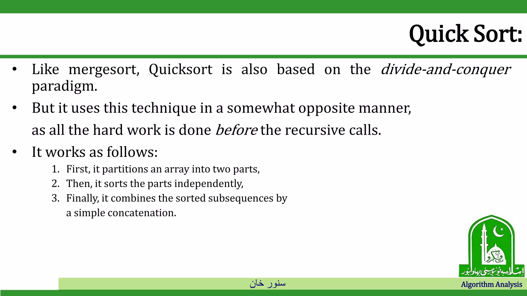 ‫خان‬ ‫سنور‬ Algorithm Analysis
Quick Sort:
• Like mergesort, Quicksort is also based on the divide-and-conquer
paradigm.
• But it uses this technique in a somewhat opposite manner,
as all the hard work is done before the recursive calls.
• It works as follows:
1. First, it partitions an array into two parts,
2. Then, it sorts the parts independently,
3. Finally, it combines the sorted subsequences by
a simple concatenation.
 