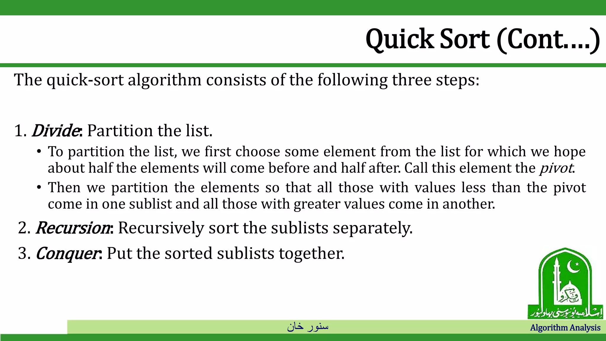 ‫خان‬ ‫سنور‬ Algorithm Analysis
Quick Sort (Cont.…)
The quick-sort algorithm consists of the following three steps:
1. Divide: Partition the list.
• To partition the list, we first choose some element from the list for which we hope
about half the elements will come before and half after. Call this element the pivot.
• Then we partition the elements so that all those with values less than the pivot
come in one sublist and all those with greater values come in another.
2. Recursion: Recursively sort the sublists separately.
3. Conquer: Put the sorted sublists together.
 