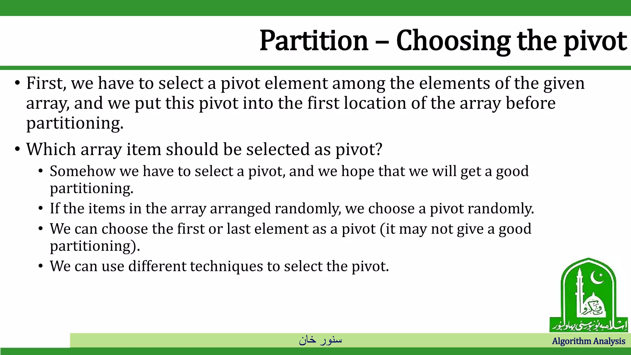 ‫خان‬ ‫سنور‬ Algorithm Analysis
Partition – Choosing the pivot
• First, we have to select a pivot element among the elements of the given
array, and we put this pivot into the first location of the array before
partitioning.
• Which array item should be selected as pivot?
• Somehow we have to select a pivot, and we hope that we will get a good
partitioning.
• If the items in the array arranged randomly, we choose a pivot randomly.
• We can choose the first or last element as a pivot (it may not give a good
partitioning).
• We can use different techniques to select the pivot.
 