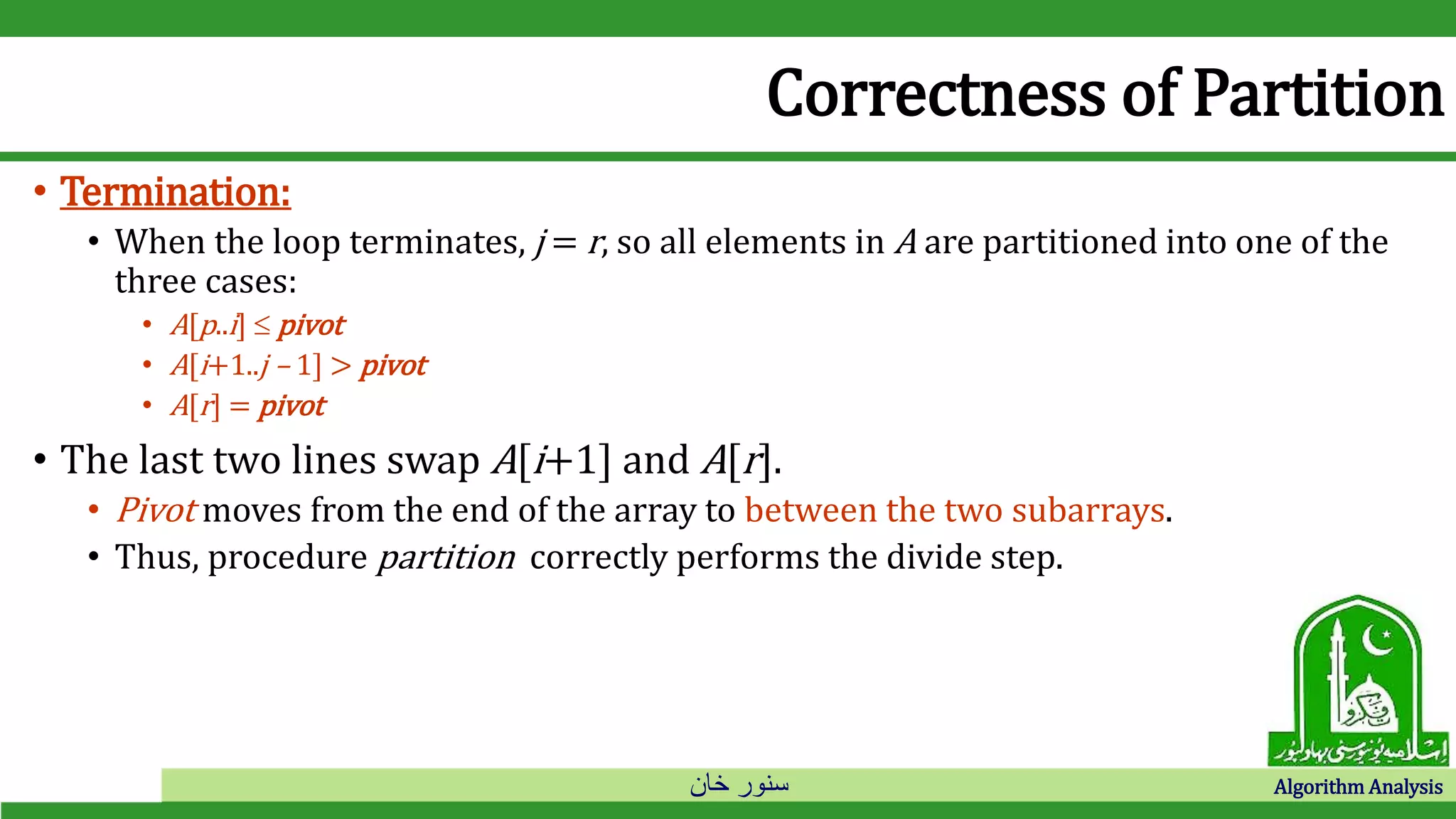 ‫خان‬ ‫سنور‬ Algorithm Analysis
Correctness of Partition
• Termination:
• When the loop terminates, j = r, so all elements in A are partitioned into one of the
three cases:
• A[p..i]  pivot
• A[i+1..j – 1] > pivot
• A[r] = pivot
• The last two lines swap A[i+1] and A[r].
• Pivot moves from the end of the array to between the two subarrays.
• Thus, procedure partition correctly performs the divide step.
 