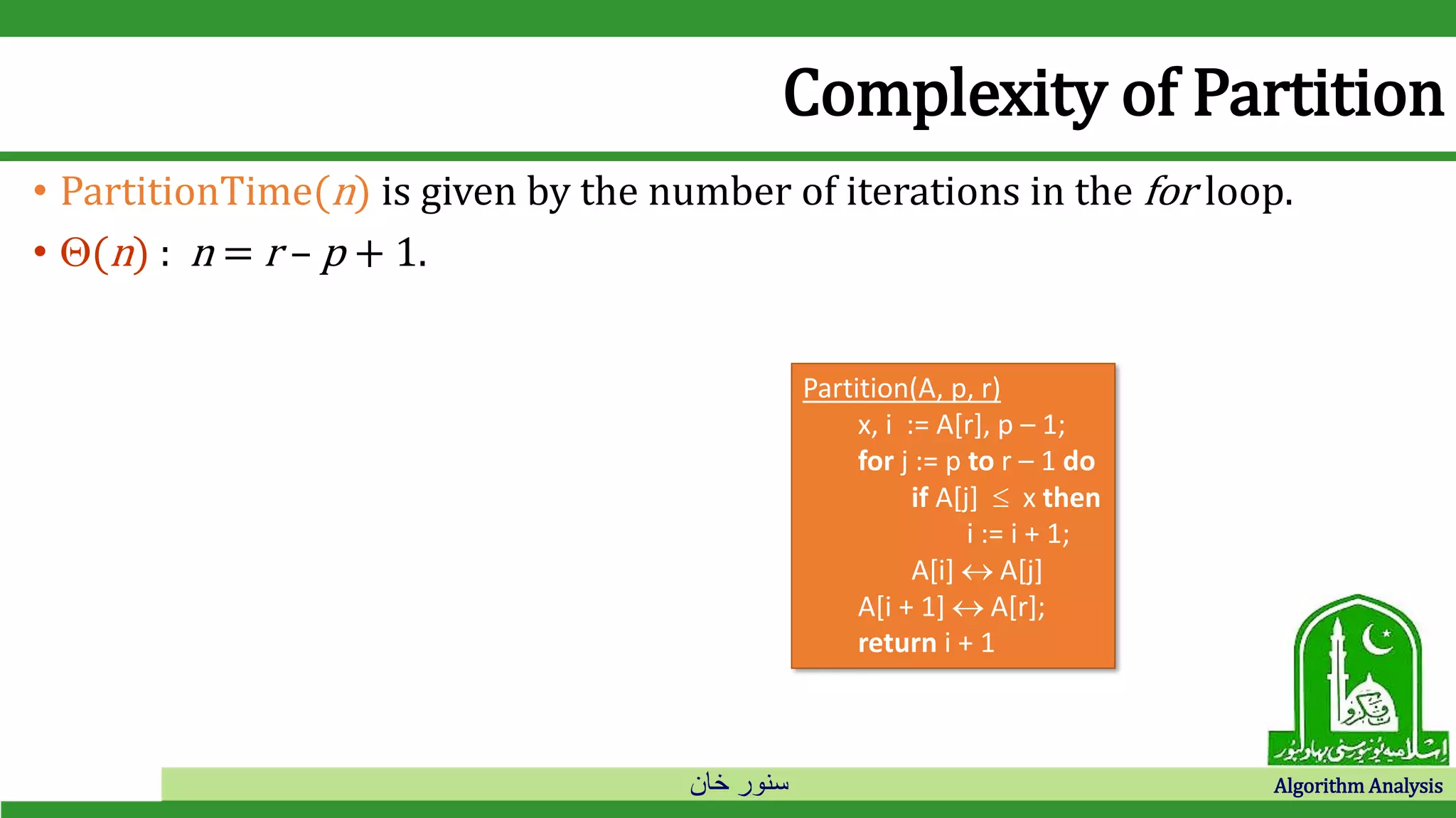 ‫خان‬ ‫سنور‬ Algorithm Analysis
Complexity of Partition
• PartitionTime(n) is given by the number of iterations in the for loop.
• (n) : n = r – p + 1.
Partition(A, p, r)
x, i := A[r], p – 1;
for j := p to r – 1 do
if A[j]  x then
i := i + 1;
A[i]  A[j]
A[i + 1]  A[r];
return i + 1
 