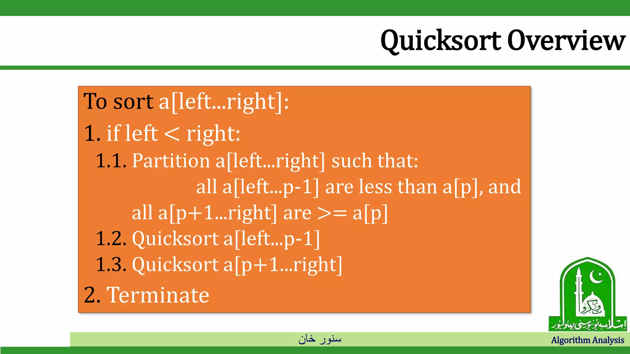 ‫خان‬ ‫سنور‬ Algorithm Analysis
Quicksort Overview
To sort a[left...right]:
1. if left < right:
1.1. Partition a[left...right] such that:
all a[left...p-1] are less than a[p], and
all a[p+1...right] are >= a[p]
1.2. Quicksort a[left...p-1]
1.3. Quicksort a[p+1...right]
2. Terminate
 
