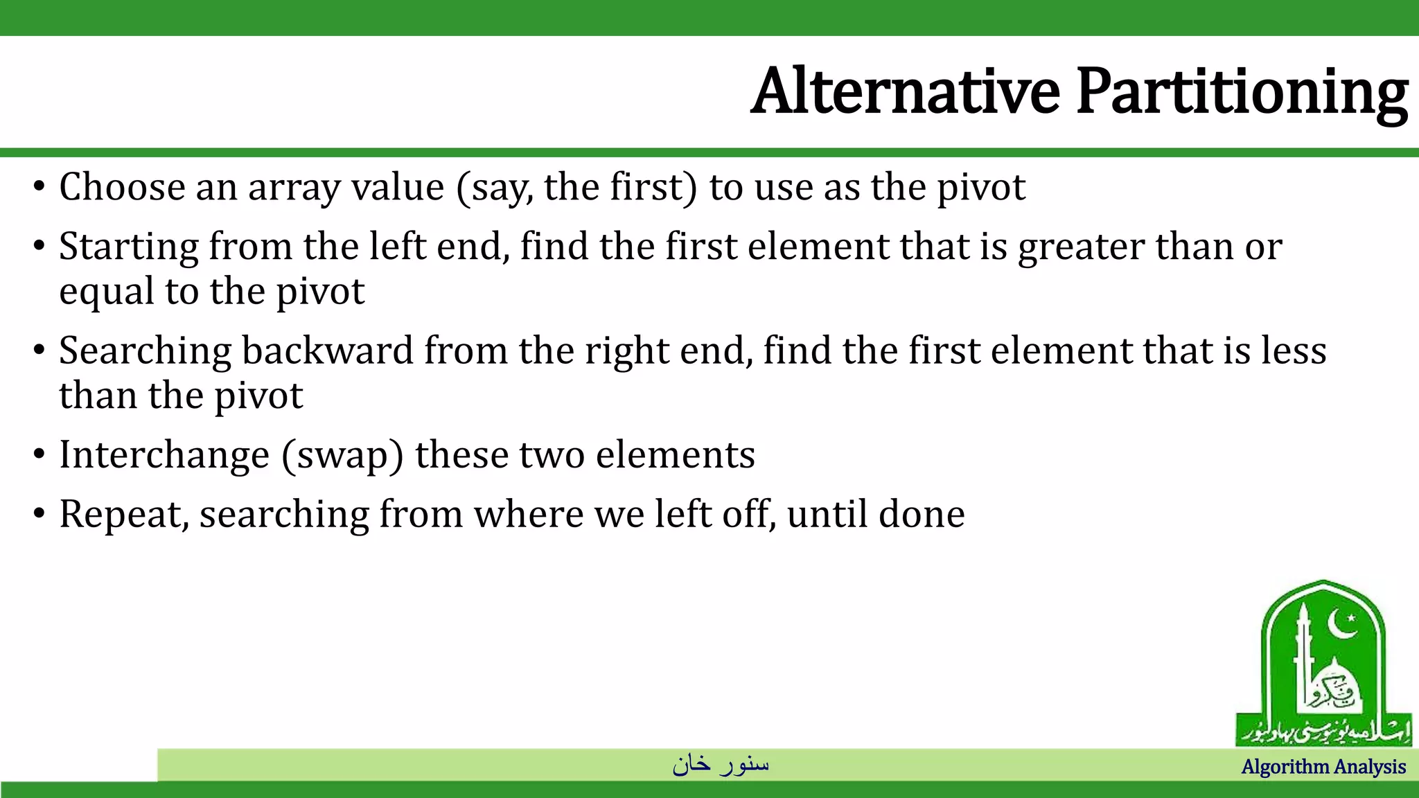 ‫خان‬ ‫سنور‬ Algorithm Analysis
Alternative Partitioning
• Choose an array value (say, the first) to use as the pivot
• Starting from the left end, find the first element that is greater than or
equal to the pivot
• Searching backward from the right end, find the first element that is less
than the pivot
• Interchange (swap) these two elements
• Repeat, searching from where we left off, until done
 