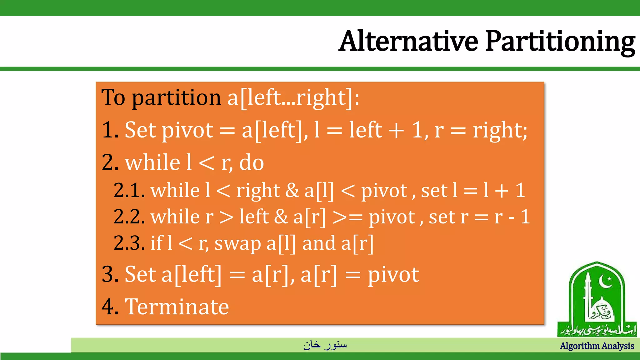 ‫خان‬ ‫سنور‬ Algorithm Analysis
Alternative Partitioning
To partition a[left...right]:
1. Set pivot = a[left], l = left + 1, r = right;
2. while l < r, do
2.1. while l < right & a[l] < pivot , set l = l + 1
2.2. while r > left & a[r] >= pivot , set r = r - 1
2.3. if l < r, swap a[l] and a[r]
3. Set a[left] = a[r], a[r] = pivot
4. Terminate
 