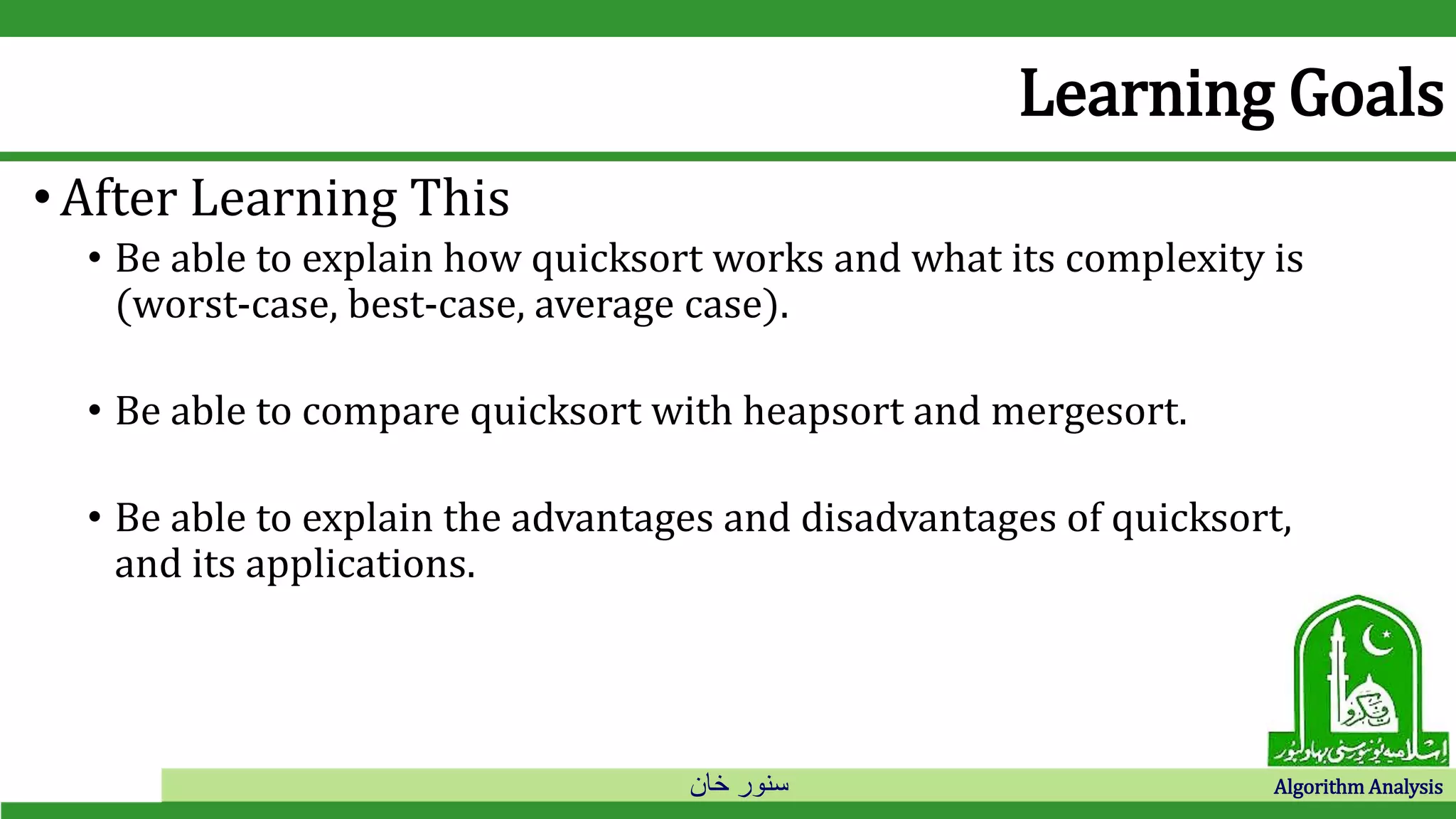 ‫خان‬ ‫سنور‬ Algorithm Analysis
Learning Goals
•After Learning This
• Be able to explain how quicksort works and what its complexity is
(worst-case, best-case, average case).
• Be able to compare quicksort with heapsort and mergesort.
• Be able to explain the advantages and disadvantages of quicksort,
and its applications.
 