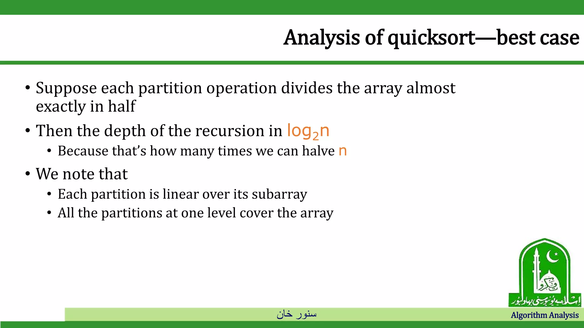 ‫خان‬ ‫سنور‬ Algorithm Analysis
Analysis of quicksort—best case
• Suppose each partition operation divides the array almost
exactly in half
• Then the depth of the recursion in log2n
• Because that’s how many times we can halve n
• We note that
• Each partition is linear over its subarray
• All the partitions at one level cover the array
 