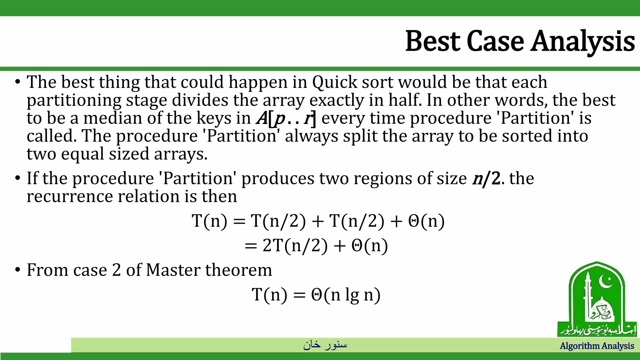 ‫خان‬ ‫سنور‬ Algorithm Analysis
Best Case Analysis
• The best thing that could happen in Quick sort would be that each
partitioning stage divides the array exactly in half. In other words, the best
to be a median of the keys in A[p . . r] every time procedure 'Partition' is
called. The procedure 'Partition' always split the array to be sorted into
two equal sized arrays.
• If the procedure 'Partition' produces two regions of size n/2. the
recurrence relation is then
T(n) = T(n/2) + T(n/2) + Θ(n)
= 2T(n/2) + Θ(n)
• From case 2 of Master theorem
T(n) = Θ(n lg n)
 