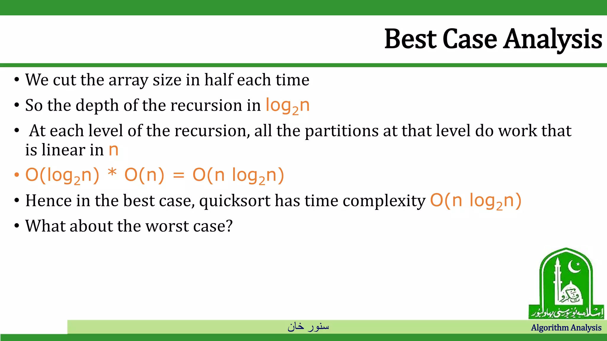 ‫خان‬ ‫سنور‬ Algorithm Analysis
Best Case Analysis
• We cut the array size in half each time
• So the depth of the recursion in log2n
• At each level of the recursion, all the partitions at that level do work that
is linear in n
• O(log2n) * O(n) = O(n log2n)
• Hence in the best case, quicksort has time complexity O(n log2n)
• What about the worst case?
 