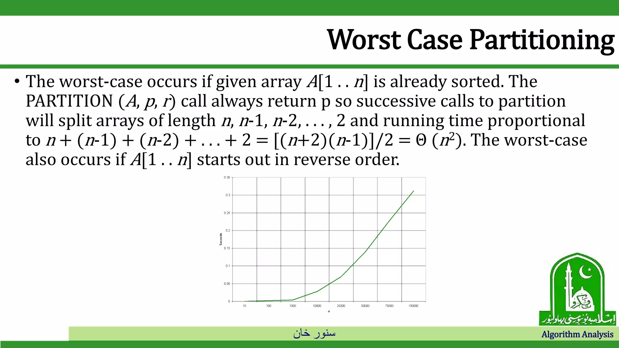 ‫خان‬ ‫سنور‬ Algorithm Analysis
Worst Case Partitioning
• The worst-case occurs if given array A[1 . . n] is already sorted. The
PARTITION (A, p, r) call always return p so successive calls to partition
will split arrays of length n, n-1, n-2, . . . , 2 and running time proportional
to n + (n-1) + (n-2) + . . . + 2 = [(n+2)(n-1)]/2 = Θ (n2). The worst-case
also occurs if A[1 . . n] starts out in reverse order.
 