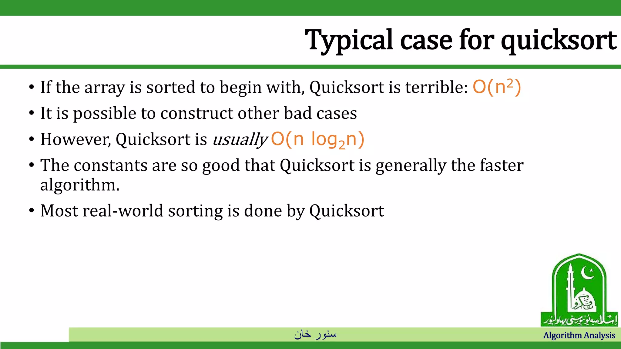 ‫خان‬ ‫سنور‬ Algorithm Analysis
Typical case for quicksort
• If the array is sorted to begin with, Quicksort is terrible: O(n2)
• It is possible to construct other bad cases
• However, Quicksort is usually O(n log2n)
• The constants are so good that Quicksort is generally the faster
algorithm.
• Most real-world sorting is done by Quicksort
 