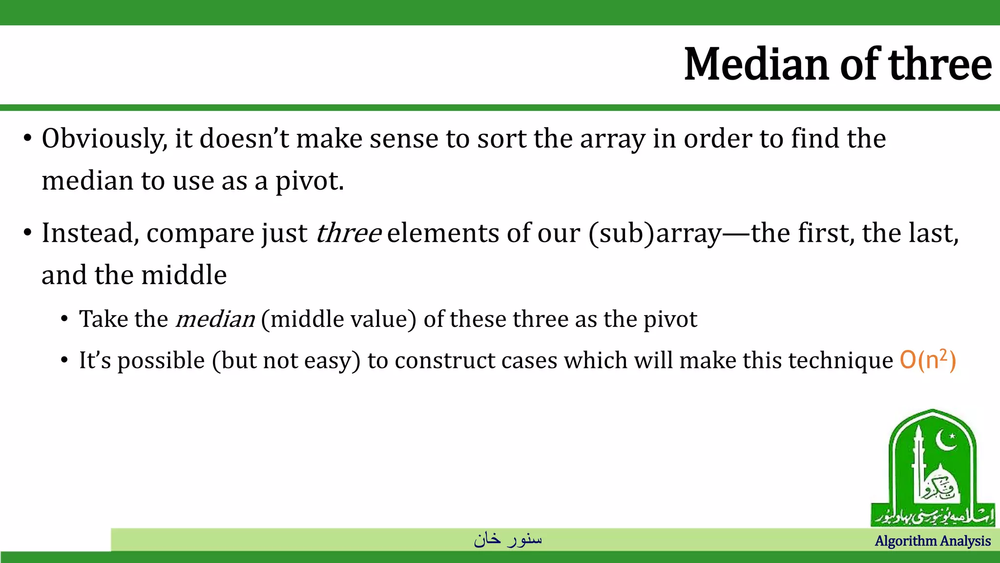 ‫خان‬ ‫سنور‬ Algorithm Analysis
Median of three
• Obviously, it doesn’t make sense to sort the array in order to find the
median to use as a pivot.
• Instead, compare just three elements of our (sub)array—the first, the last,
and the middle
• Take the median (middle value) of these three as the pivot
• It’s possible (but not easy) to construct cases which will make this technique O(n2)
 