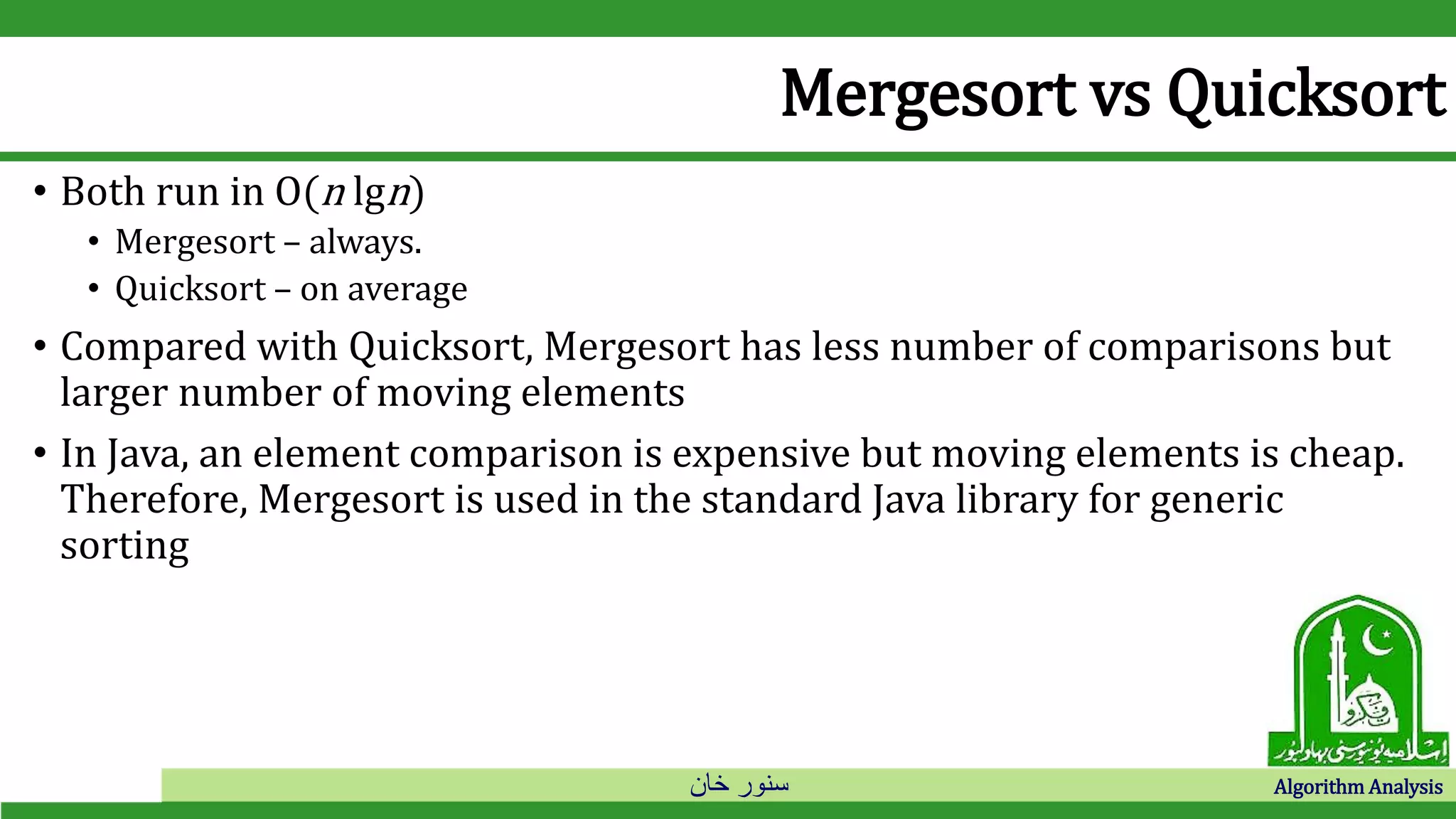 ‫خان‬ ‫سنور‬ Algorithm Analysis
Mergesort vs Quicksort
• Both run in O(n lgn)
• Mergesort – always.
• Quicksort – on average
• Compared with Quicksort, Mergesort has less number of comparisons but
larger number of moving elements
• In Java, an element comparison is expensive but moving elements is cheap.
Therefore, Mergesort is used in the standard Java library for generic
sorting
 