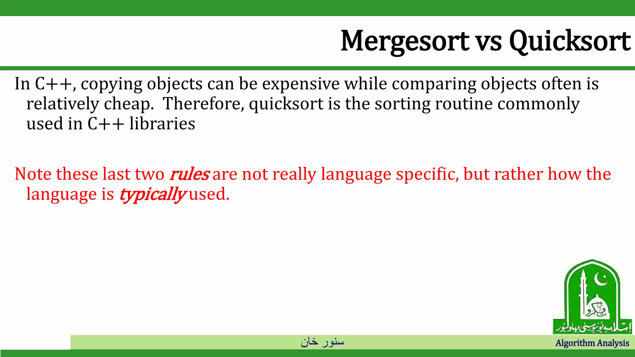 ‫خان‬ ‫سنور‬ Algorithm Analysis
Mergesort vs Quicksort
In C++, copying objects can be expensive while comparing objects often is
relatively cheap. Therefore, quicksort is the sorting routine commonly
used in C++ libraries
Note these last two rules are not really language specific, but rather how the
language is typically used.
 