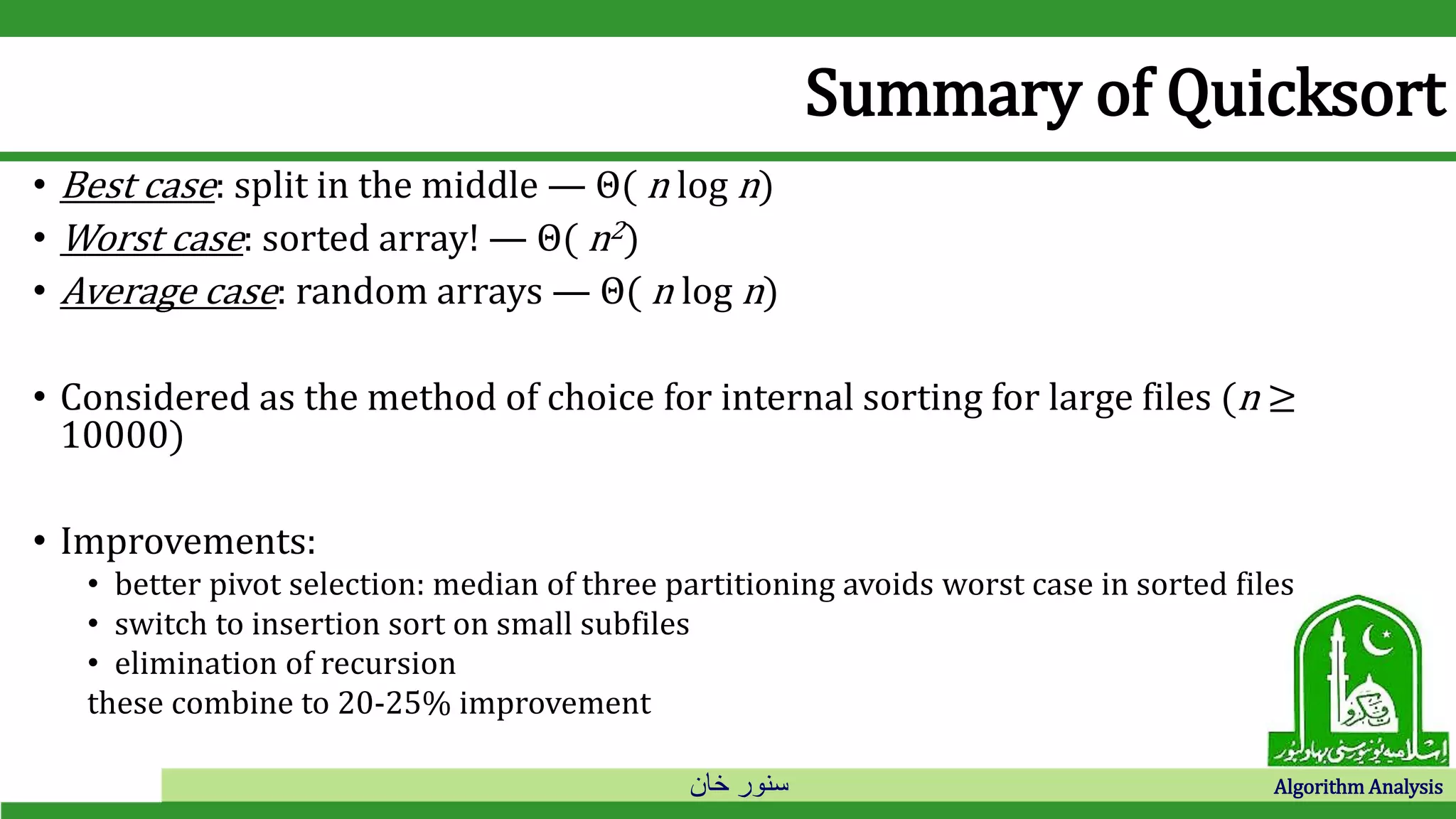 ‫خان‬ ‫سنور‬ Algorithm Analysis
Summary of Quicksort
• Best case: split in the middle — Θ( n log n)
• Worst case: sorted array! — Θ( n2)
• Average case: random arrays — Θ( n log n)
• Considered as the method of choice for internal sorting for large files (n ≥
10000)
• Improvements:
• better pivot selection: median of three partitioning avoids worst case in sorted files
• switch to insertion sort on small subfiles
• elimination of recursion
these combine to 20-25% improvement
 