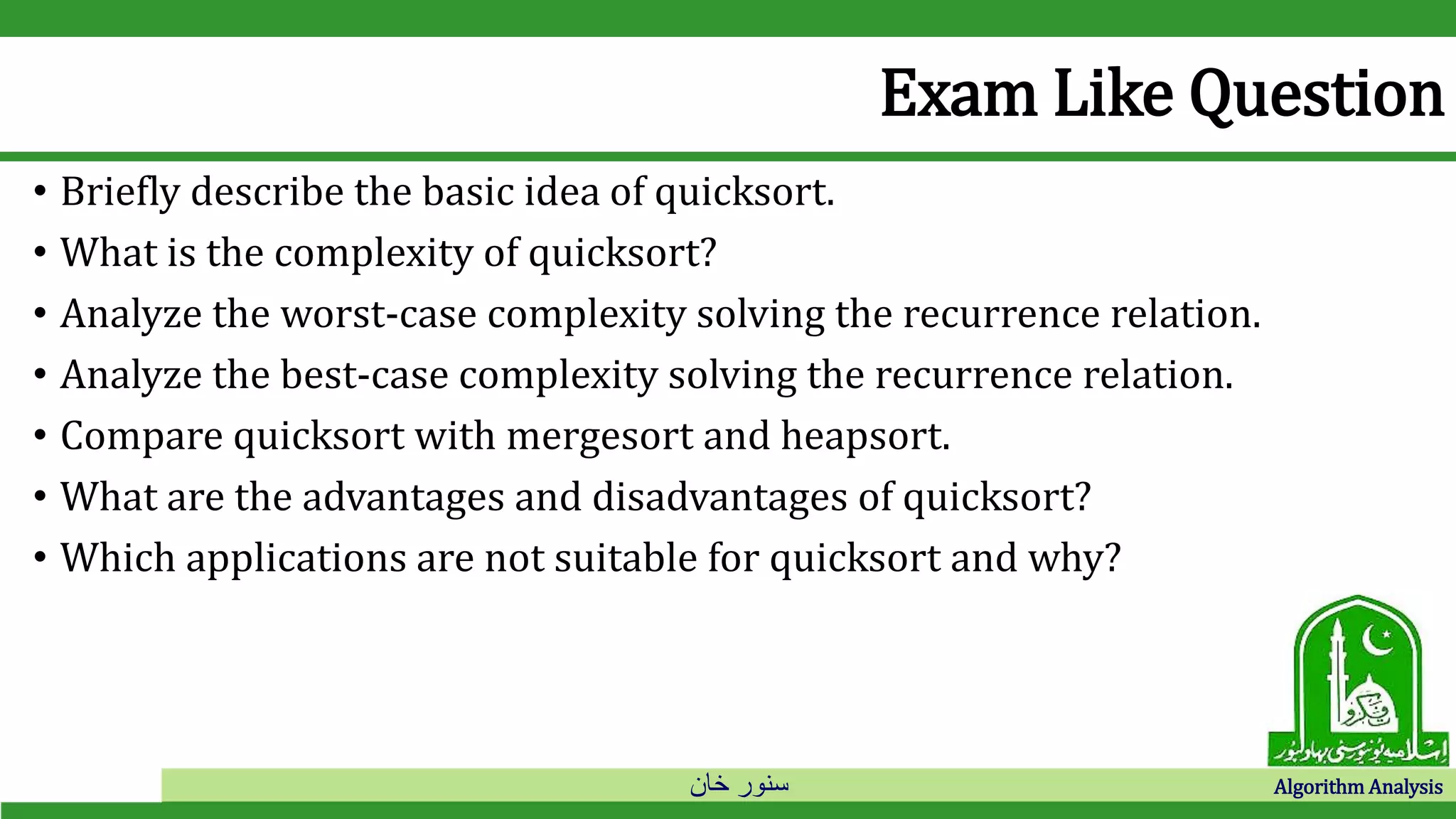 ‫خان‬ ‫سنور‬ Algorithm Analysis
Exam Like Question
• Briefly describe the basic idea of quicksort.
• What is the complexity of quicksort?
• Analyze the worst-case complexity solving the recurrence relation.
• Analyze the best-case complexity solving the recurrence relation.
• Compare quicksort with mergesort and heapsort.
• What are the advantages and disadvantages of quicksort?
• Which applications are not suitable for quicksort and why?
 