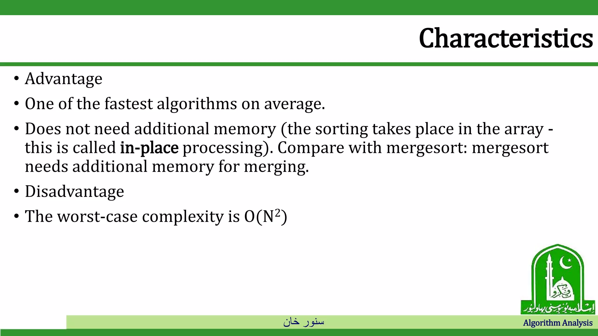 ‫خان‬ ‫سنور‬ Algorithm Analysis
Characteristics
• Advantage
• One of the fastest algorithms on average.
• Does not need additional memory (the sorting takes place in the array -
this is called in-place processing). Compare with mergesort: mergesort
needs additional memory for merging.
• Disadvantage
• The worst-case complexity is O(N2)
 