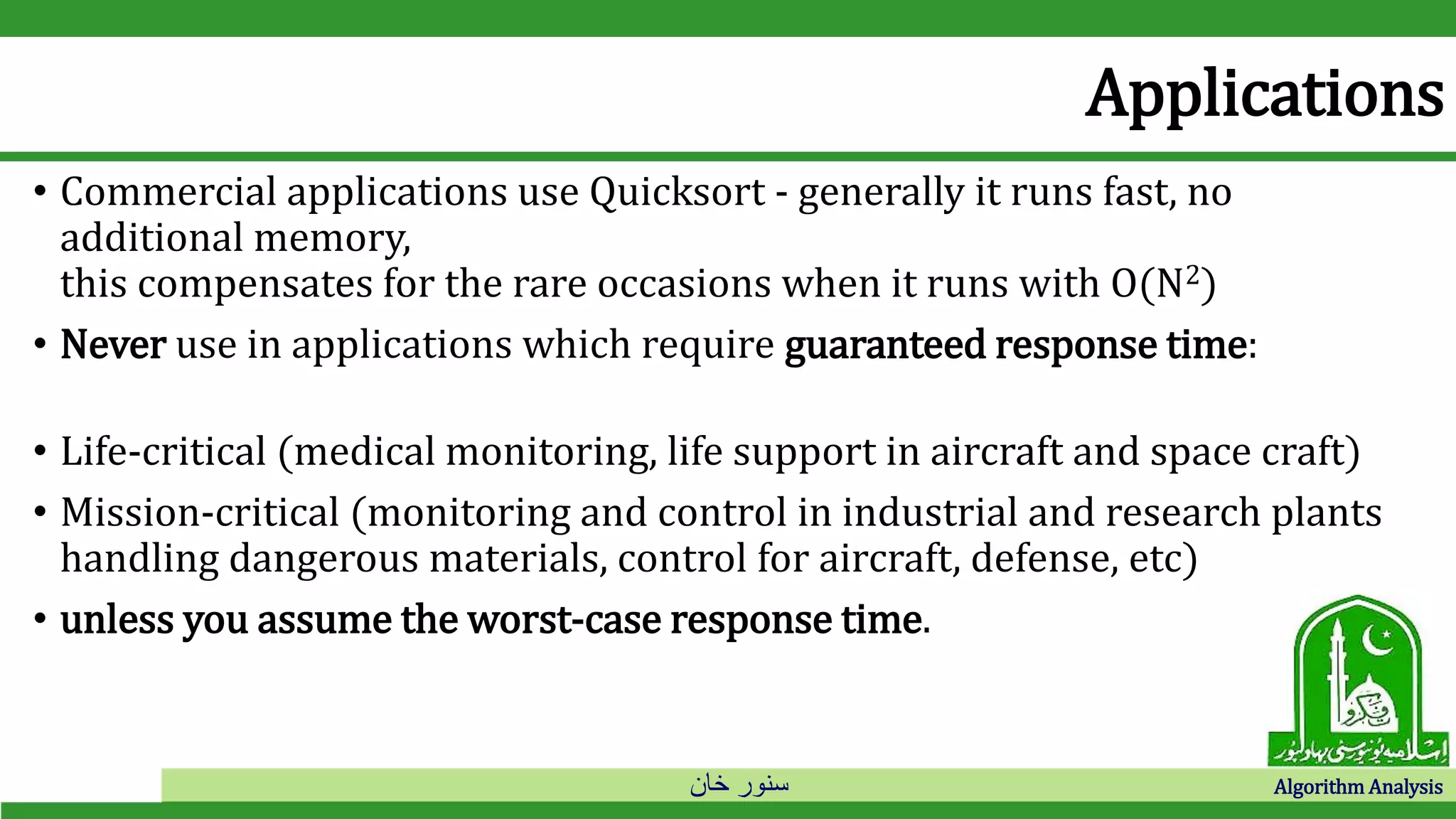 ‫خان‬ ‫سنور‬ Algorithm Analysis
Applications
• Commercial applications use Quicksort - generally it runs fast, no
additional memory,
this compensates for the rare occasions when it runs with O(N2)
• Never use in applications which require guaranteed response time:
• Life-critical (medical monitoring, life support in aircraft and space craft)
• Mission-critical (monitoring and control in industrial and research plants
handling dangerous materials, control for aircraft, defense, etc)
• unless you assume the worst-case response time.
 
