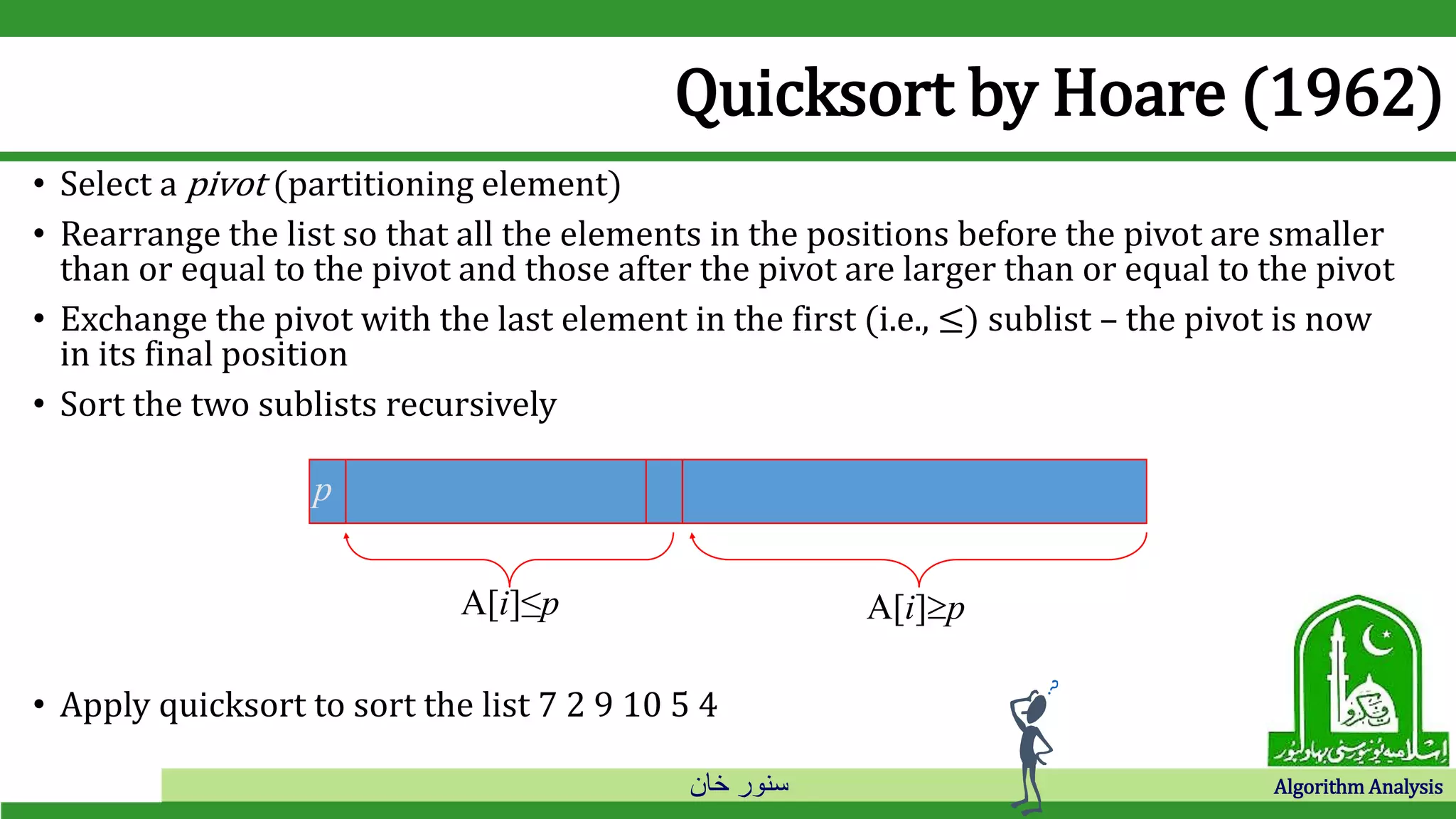 ‫خان‬ ‫سنور‬ Algorithm Analysis
Quicksort by Hoare (1962)
• Select a pivot (partitioning element)
• Rearrange the list so that all the elements in the positions before the pivot are smaller
than or equal to the pivot and those after the pivot are larger than or equal to the pivot
• Exchange the pivot with the last element in the first (i.e., ≤) sublist – the pivot is now
in its final position
• Sort the two sublists recursively
• Apply quicksort to sort the list 7 2 9 10 5 4
p
A[i]≤p A[i]p
 