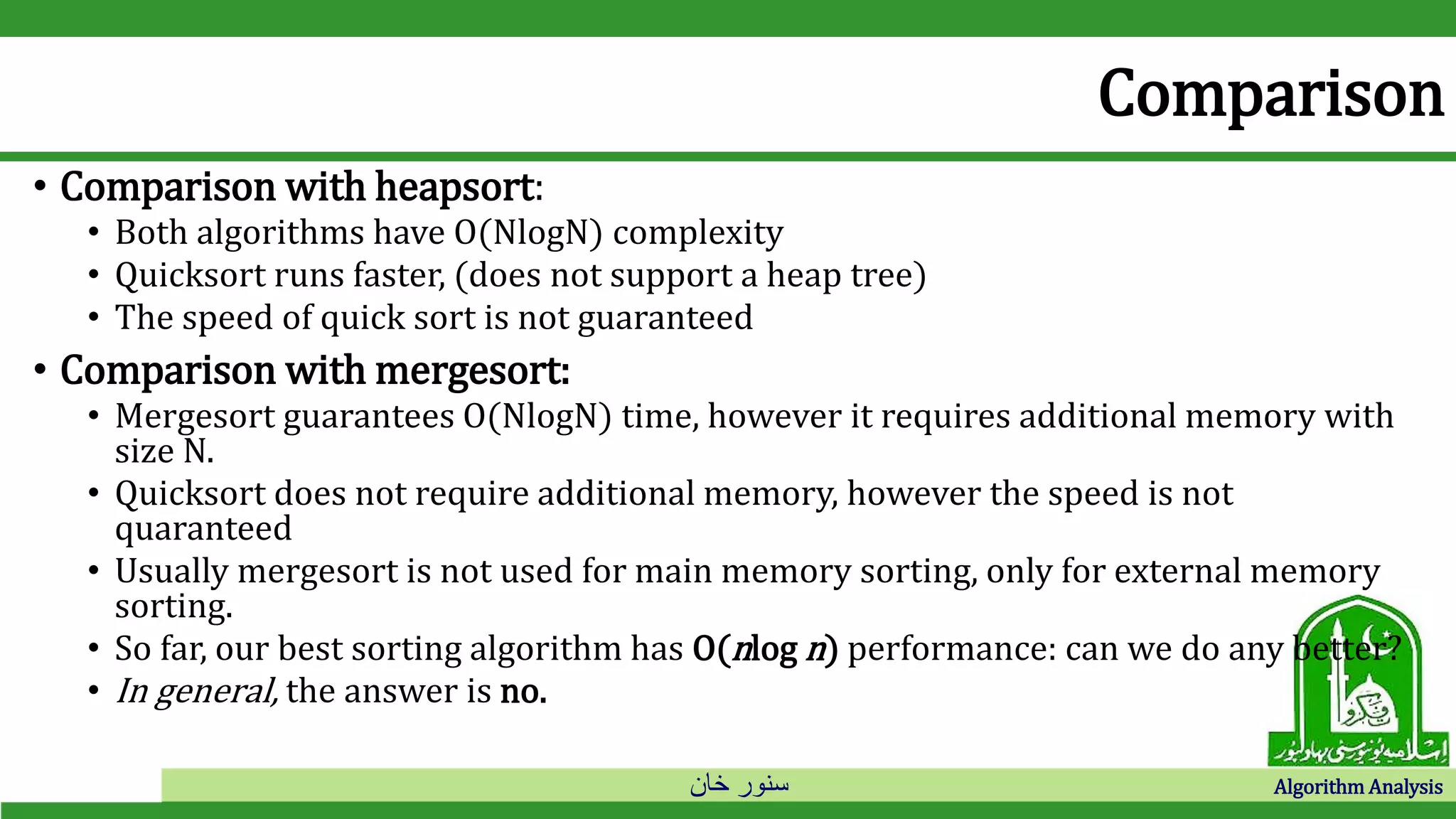 ‫خان‬ ‫سنور‬ Algorithm Analysis
Comparison
• Comparison with heapsort:
• Both algorithms have O(NlogN) complexity
• Quicksort runs faster, (does not support a heap tree)
• The speed of quick sort is not guaranteed
• Comparison with mergesort:
• Mergesort guarantees O(NlogN) time, however it requires additional memory with
size N.
• Quicksort does not require additional memory, however the speed is not
quaranteed
• Usually mergesort is not used for main memory sorting, only for external memory
sorting.
• So far, our best sorting algorithm has O(nlog n) performance: can we do any better?
• In general, the answer is no.
 