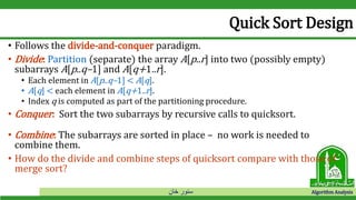 ‫خان‬ ‫سنور‬ Algorithm Analysis
Quick Sort Design
• Follows the divide-and-conquer paradigm.
• Divide: Partition (separate) the array A[p..r] into two (possibly empty)
subarrays A[p..q–1] and A[q+1..r].
• Each element in A[p..q–1] < A[q].
• A[q] < each element in A[q+1..r].
• Index q is computed as part of the partitioning procedure.
• Conquer: Sort the two subarrays by recursive calls to quicksort.
• Combine: The subarrays are sorted in place – no work is needed to
combine them.
• How do the divide and combine steps of quicksort compare with those of
merge sort?
 