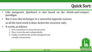 ‫خان‬ ‫سنور‬ Algorithm Analysis
Quick Sort:
• Like mergesort, Quicksort is also based on the divide-and-conquer
paradigm.
• But it uses this technique in a somewhat opposite manner,
as all the hard work is done before the recursive calls.
• It works as follows:
1. First, it partitions an array into two parts,
2. Then, it sorts the parts independently,
3. Finally, it combines the sorted subsequences by
a simple concatenation.
 