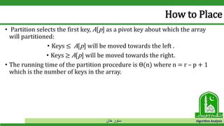‫خان‬ ‫سنور‬ Algorithm Analysis
How to Place
• Partition selects the first key, A[p] as a pivot key about which the array
will partitioned:
• Keys ≤ A[p] will be moved towards the left .
• Keys ≥ A[p] will be moved towards the right.
• The running time of the partition procedure is Θ(n) where n = r – p + 1
which is the number of keys in the array.
 