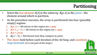 ‫خان‬ ‫سنور‬ Algorithm Analysis
Partitioning
• Select the last element A[r] in the subarray A[p..r] as the pivot – the
element around which to partition.
• As the procedure executes, the array is partitioned into four (possibly
empty) regions.
1. A[p..i ] — All entries in this region are < pivot.
2. A[i+1..j – 1] — All entries in this region are > pivot.
3. A[r] = pivot.
4. A[j..r – 1] — Not known how they compare to pivot.
• The above hold before each iteration of the for loop, and constitute a
loop invariant. (4 is not part of the loopi.)
 