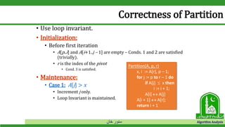 ‫خان‬ ‫سنور‬ Algorithm Analysis
Correctness of Partition
• Use loop invariant.
• Initialization:
• Before first iteration
• A[p..i] and A[i+1..j – 1] are empty – Conds. 1 and 2 are satisfied
(trivially).
• r is the index of the pivot
• Cond. 3 is satisfied.
• Maintenance:
• Case 1: A[j] > x
• Increment j only.
• Loop Invariant is maintained.
Partition(A, p, r)
x, i := A[r], p – 1;
for j := p to r – 1 do
if A[j]  x then
i := i + 1;
A[i]  A[j]
A[i + 1]  A[r];
return i + 1
 