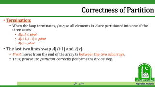 ‫خان‬ ‫سنور‬ Algorithm Analysis
Correctness of Partition
• Termination:
• When the loop terminates, j = r, so all elements in A are partitioned into one of the
three cases:
• A[p..i]  pivot
• A[i+1..j – 1] > pivot
• A[r] = pivot
• The last two lines swap A[i+1] and A[r].
• Pivot moves from the end of the array to between the two subarrays.
• Thus, procedure partition correctly performs the divide step.
 