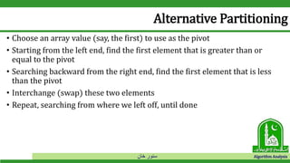 ‫خان‬ ‫سنور‬ Algorithm Analysis
Alternative Partitioning
• Choose an array value (say, the first) to use as the pivot
• Starting from the left end, find the first element that is greater than or
equal to the pivot
• Searching backward from the right end, find the first element that is less
than the pivot
• Interchange (swap) these two elements
• Repeat, searching from where we left off, until done
 