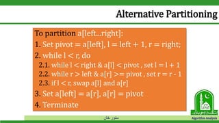 ‫خان‬ ‫سنور‬ Algorithm Analysis
Alternative Partitioning
To partition a[left...right]:
1. Set pivot = a[left], l = left + 1, r = right;
2. while l < r, do
2.1. while l < right & a[l] < pivot , set l = l + 1
2.2. while r > left & a[r] >= pivot , set r = r - 1
2.3. if l < r, swap a[l] and a[r]
3. Set a[left] = a[r], a[r] = pivot
4. Terminate
 
