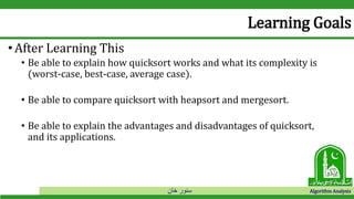 ‫خان‬ ‫سنور‬ Algorithm Analysis
Learning Goals
•After Learning This
• Be able to explain how quicksort works and what its complexity is
(worst-case, best-case, average case).
• Be able to compare quicksort with heapsort and mergesort.
• Be able to explain the advantages and disadvantages of quicksort,
and its applications.
 