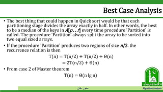 ‫خان‬ ‫سنور‬ Algorithm Analysis
Best Case Analysis
• The best thing that could happen in Quick sort would be that each
partitioning stage divides the array exactly in half. In other words, the best
to be a median of the keys in A[p . . r] every time procedure 'Partition' is
called. The procedure 'Partition' always split the array to be sorted into
two equal sized arrays.
• If the procedure 'Partition' produces two regions of size n/2. the
recurrence relation is then
T(n) = T(n/2) + T(n/2) + Θ(n)
= 2T(n/2) + Θ(n)
• From case 2 of Master theorem
T(n) = Θ(n lg n)
 