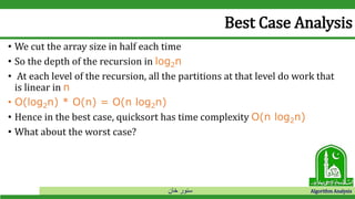 ‫خان‬ ‫سنور‬ Algorithm Analysis
Best Case Analysis
• We cut the array size in half each time
• So the depth of the recursion in log2n
• At each level of the recursion, all the partitions at that level do work that
is linear in n
• O(log2n) * O(n) = O(n log2n)
• Hence in the best case, quicksort has time complexity O(n log2n)
• What about the worst case?
 