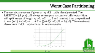 ‫خان‬ ‫سنور‬ Algorithm Analysis
Worst Case Partitioning
• The worst-case occurs if given array A[1 . . n] is already sorted. The
PARTITION (A, p, r) call always return p so successive calls to partition
will split arrays of length n, n-1, n-2, . . . , 2 and running time proportional
to n + (n-1) + (n-2) + . . . + 2 = [(n+2)(n-1)]/2 = Θ (n2). The worst-case
also occurs if A[1 . . n] starts out in reverse order.
 