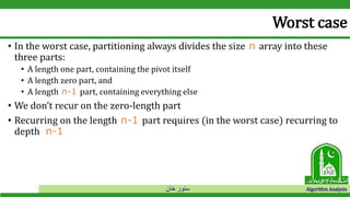 ‫خان‬ ‫سنور‬ Algorithm Analysis
Worst case
• In the worst case, partitioning always divides the size n array into these
three parts:
• A length one part, containing the pivot itself
• A length zero part, and
• A length n-1 part, containing everything else
• We don’t recur on the zero-length part
• Recurring on the length n-1 part requires (in the worst case) recurring to
depth n-1
 