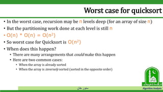 ‫خان‬ ‫سنور‬ Algorithm Analysis
Worst case for quicksort
• In the worst case, recursion may be n levels deep (for an array of size n)
• But the partitioning work done at each level is still n
• O(n) * O(n) = O(n2)
• So worst case for Quicksort is O(n2)
• When does this happen?
• There are many arrangements that could make this happen
• Here are two common cases:
• When the array is already sorted
• When the array is inversely sorted (sorted in the opposite order)
 