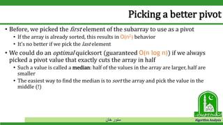 ‫خان‬ ‫سنور‬ Algorithm Analysis
Picking a better pivot
• Before, we picked the first element of the subarray to use as a pivot
• If the array is already sorted, this results in O(n2) behavior
• It’s no better if we pick the last element
• We could do an optimal quicksort (guaranteed O(n log n)) if we always
picked a pivot value that exactly cuts the array in half
• Such a value is called a median: half of the values in the array are larger, half are
smaller
• The easiest way to find the median is to sort the array and pick the value in the
middle (!)
 