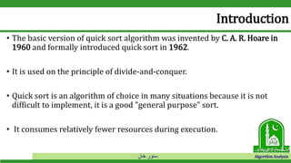 ‫خان‬ ‫سنور‬ Algorithm Analysis
Introduction
• The basic version of quick sort algorithm was invented by C. A. R. Hoare in
1960 and formally introduced quick sort in 1962.
• It is used on the principle of divide-and-conquer.
• Quick sort is an algorithm of choice in many situations because it is not
difficult to implement, it is a good "general purpose" sort.
• It consumes relatively fewer resources during execution.
 