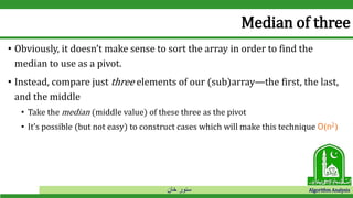 ‫خان‬ ‫سنور‬ Algorithm Analysis
Median of three
• Obviously, it doesn’t make sense to sort the array in order to find the
median to use as a pivot.
• Instead, compare just three elements of our (sub)array—the first, the last,
and the middle
• Take the median (middle value) of these three as the pivot
• It’s possible (but not easy) to construct cases which will make this technique O(n2)
 